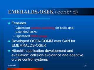 17/08/2001 31
EMERALDS-OSEKEMERALDS-OSEK(cont’d)(cont’d)
! Features
– Optimized context switching for basic and
extended tasks
– Optimized RAM usage
! Developed OSEK-COMM over CAN for
EMEMRALDS-OSEK
! Hitachi’s application development and
evaluation: collision-avoidance and adaptive
cruise control systems
 