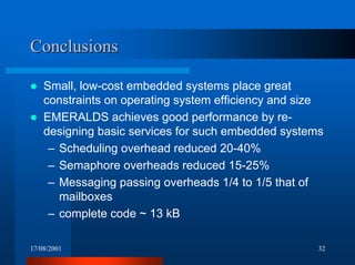17/08/2001 32
ConclusionsConclusions
! Small, low-cost embedded systems place great
constraints on operating system efficiency and size
! EMERALDS achieves good performance by re-
designing basic services for such embedded systems
– Scheduling overhead reduced 20-40%
– Semaphore overheads reduced 15-25%
– Messaging passing overheads 1/4 to 1/5 that of
mailboxes
– complete code ~ 13 kB
 