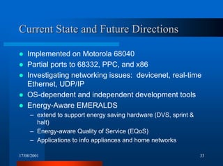 17/08/2001 33
Current State and Future DirectionsCurrent State and Future Directions
! Implemented on Motorola 68040
! Partial ports to 68332, PPC, and x86
! Investigating networking issues: devicenet, real-time
Ethernet, UDP/IP
! OS-dependent and independent development tools
! Energy-Aware EMERALDS
– extend to support energy saving hardware (DVS, sprint &
halt)
– Energy-aware Quality of Service (EQoS)
– Applications to info appliances and home networks
 