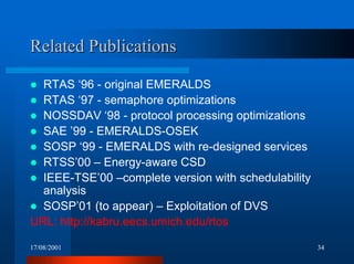 17/08/2001 34
Related PublicationsRelated Publications
! RTAS ‘96 - original EMERALDS
! RTAS ‘97 - semaphore optimizations
! NOSSDAV ‘98 - protocol processing optimizations
! SAE ’99 - EMERALDS-OSEK
! SOSP ‘99 - EMERALDS with re-designed services
! RTSS’00 – Energy-aware CSD
! IEEE-TSE’00 –complete version with schedulability
analysis
! SOSP’01 (to appear) – Exploitation of DVS
URL: http://kabru.eecs.umich.edu/rtos
 