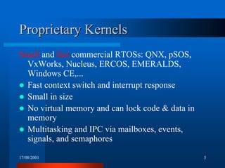 17/08/2001 5
Proprietary KernelsProprietary Kernels
Small and fast commercial RTOSs: QNX, pSOS,
VxWorks, Nucleus, ERCOS, EMERALDS,
Windows CE,...
! Fast context switch and interrupt response
! Small in size
! No virtual memory and can lock code & data in
memory
! Multitasking and IPC via mailboxes, events,
signals, and semaphores
 