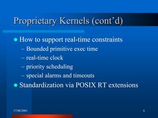 17/08/2001 6
Proprietary Kernels (cont’d)Proprietary Kernels (cont’d)
! How to support real-time constraints
– Bounded primitive exec time
– real-time clock
– priority scheduling
– special alarms and timeouts
! Standardization via POSIX RT extensions
 
