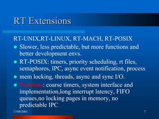 17/08/2001 7
RT ExtensionsRT Extensions
RT-UNIX,RT-LINUX, RT-MACH, RT-POSIX
! Slower, less predictable, but more functions and
better development envs.
! RT-POSIX: timers, priority scheduling, rt files,
semaphores, IPC, async event notification, process
! mem locking, threads, async and sync I/O.
! Problems: coarse timers, system interface and
implementation,long interrupt latency, FIFO
queues,no locking pages in memory, no
predictable IPC
 