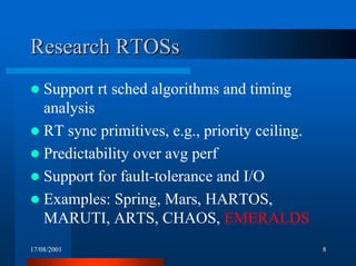 17/08/2001 8
ResearchResearch RTOSsRTOSs
! Support rt sched algorithms and timing
analysis
! RT sync primitives, e.g., priority ceiling.
! Predictability over avg perf
! Support for fault-tolerance and I/O
! Examples: Spring, Mars, HARTOS,
MARUTI, ARTS, CHAOS, EMERALDS
 