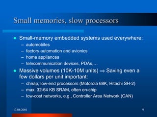 17/08/2001 9
Small memories, slow processorsSmall memories, slow processors
! Small-memory embedded systems used everywhere:
– automobiles
– factory automation and avionics
– home appliances
– telecommunication devices, PDAs,…
! Massive volumes (10K-10M units) ⇒ Saving even a
few dollars per unit important:
– cheap, low-end processors (Motorola 68K, Hitachi SH-2)
– max. 32-64 KB SRAM, often on-chip
– low-cost networks, e.g., Controller Area Network (CAN)
 