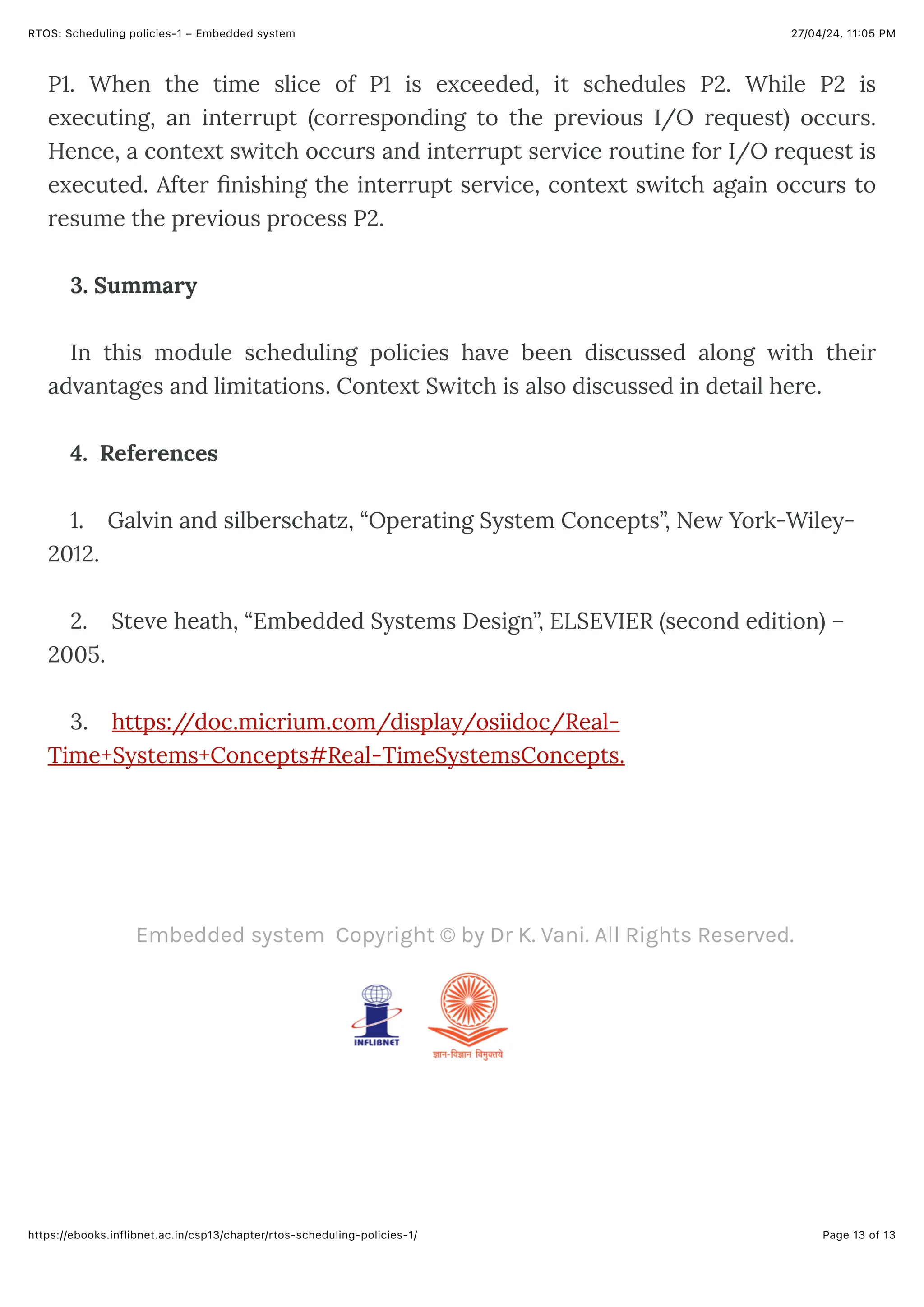 27/04/24, 11:05 PM
RTOS: Scheduling policies-1 – Embedded system
Page 13 of 13
https://ebooks.inflibnet.ac.in/csp13/chapter/rtos-scheduling-policies-1/
Embedded system Copyright © by Dr K. Vani. All Rights Reserved.
P1. When the time slice of P1 is exceeded, it schedules P2. While P2 is
executing, an interrupt (corresponding to the previous I/O request) occurs.
Hence, a context switch occurs and interrupt service routine for I/O request is
executed. After finishing the interrupt service, context switch again occurs to
resume the previous process P2.
3. Summary
In this module scheduling policies have been discussed along with their
advantages and limitations. Context Switch is also discussed in detail here.
4. References
1. Galvin and silberschatz, “Operating System Concepts”, New York-Wiley-
2012.
2. Steve heath, “Embedded Systems Design”, ELSEVIER (second edition) –
2005.
3. https:/
/doc.micrium.com/display/osiidoc/Real-
Time+Systems+Concepts#Real-TimeSystemsConcepts.
 