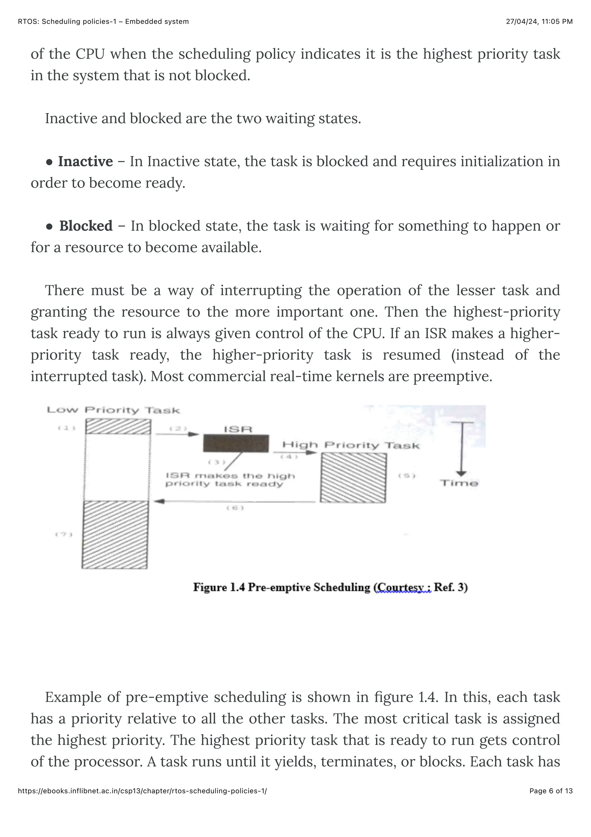 27/04/24, 11:05 PM
RTOS: Scheduling policies-1 – Embedded system
Page 6 of 13
https://ebooks.inflibnet.ac.in/csp13/chapter/rtos-scheduling-policies-1/
of the CPU when the scheduling policy indicates it is the highest priority task
in the system that is not blocked.
Inactive and blocked are the two waiting states.
● Inactive – In Inactive state, the task is blocked and requires initialization in
order to become ready.
● Blocked – In blocked state, the task is waiting for something to happen or
for a resource to become available.
There must be a way of interrupting the operation of the lesser task and
granting the resource to the more important one. Then the highest-priority
task ready to run is always given control of the CPU. If an ISR makes a higher-
priority task ready, the higher-priority task is resumed (instead of the
interrupted task). Most commercial real-time kernels are preemptive.
Example of pre-emptive scheduling is shown in figure 1.4. In this, each task
has a priority relative to all the other tasks. The most critical task is assigned
the highest priority. The highest priority task that is ready to run gets control
of the processor. A task runs until it yields, terminates, or blocks. Each task has
 