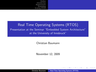 Outline
                     Introduction
                    Requirements
                       Scheduling
                   Existing RTOS




     Real Time Operating Systems (RTOS)
Presentation at the Seminar “Embedded System Architecture”
                at the University of Innsbruck”


                     Christian Baumann


                     November 12, 2009




                Christian Baumann    Real Time Operating Systems (RTOS)
 