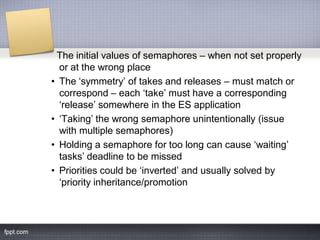 The initial values of semaphores – when not set properly
or at the wrong place
• The „symmetry‟ of takes and releases – must match or
correspond – each „take‟ must have a corresponding
„release‟ somewhere in the ES application
• „Taking‟ the wrong semaphore unintentionally (issue
with multiple semaphores)
• Holding a semaphore for too long can cause „waiting‟
tasks‟ deadline to be missed
• Priorities could be „inverted‟ and usually solved by
„priority inheritance/promotion
 