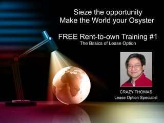 Sieze the opportunity Make the World your Osyster  FREE Rent-to-own Training #1 The Basics of Lease Option CRAZY THOMAS Lease Option Specialist 