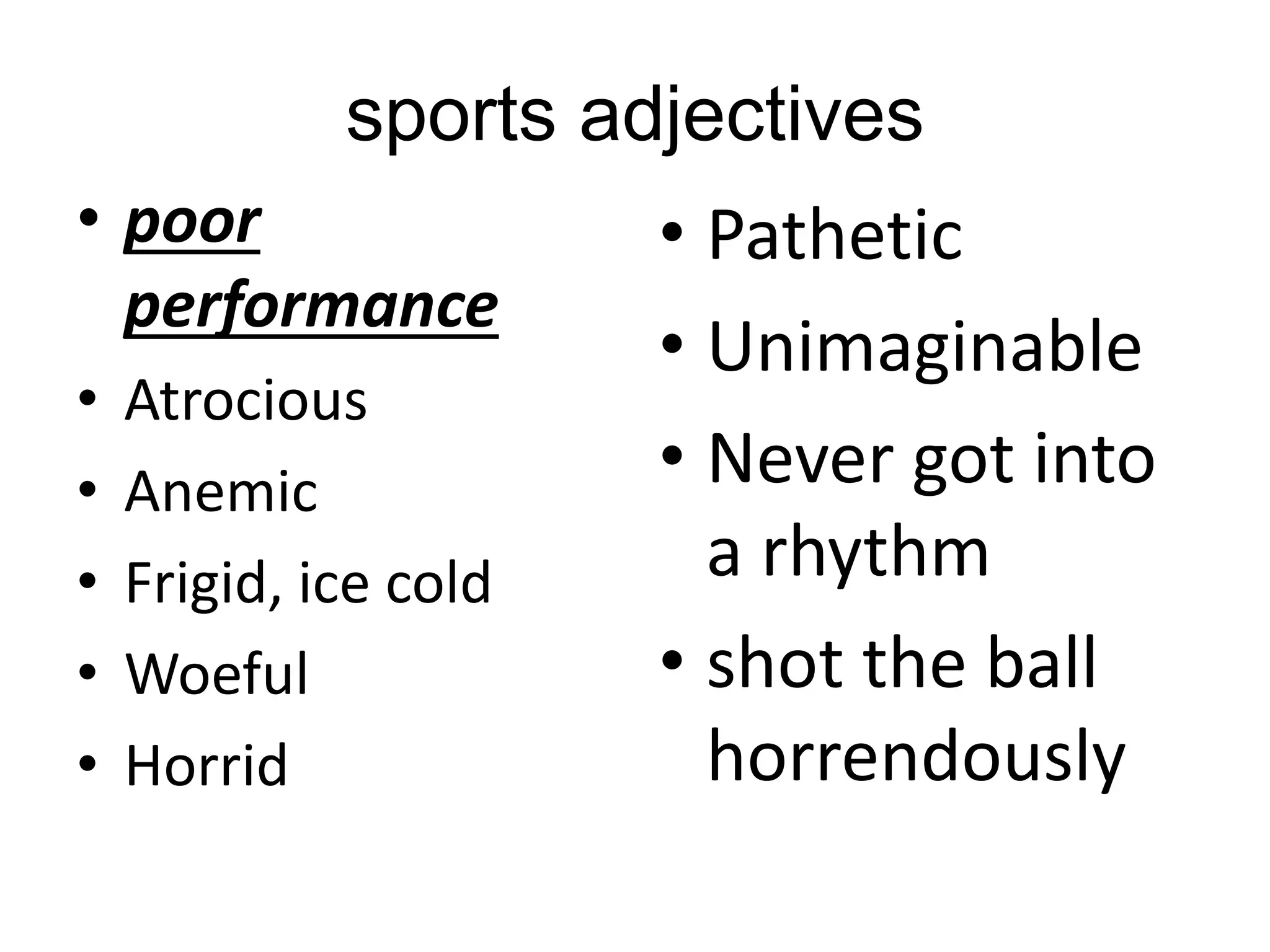 sports adjectives
• poor
performance
• Atrocious
• Anemic
• Frigid, ice cold
• Woeful
• Horrid
• Pathetic
• Unimaginable
• Never got into
a rhythm
• shot the ball
horrendously
 