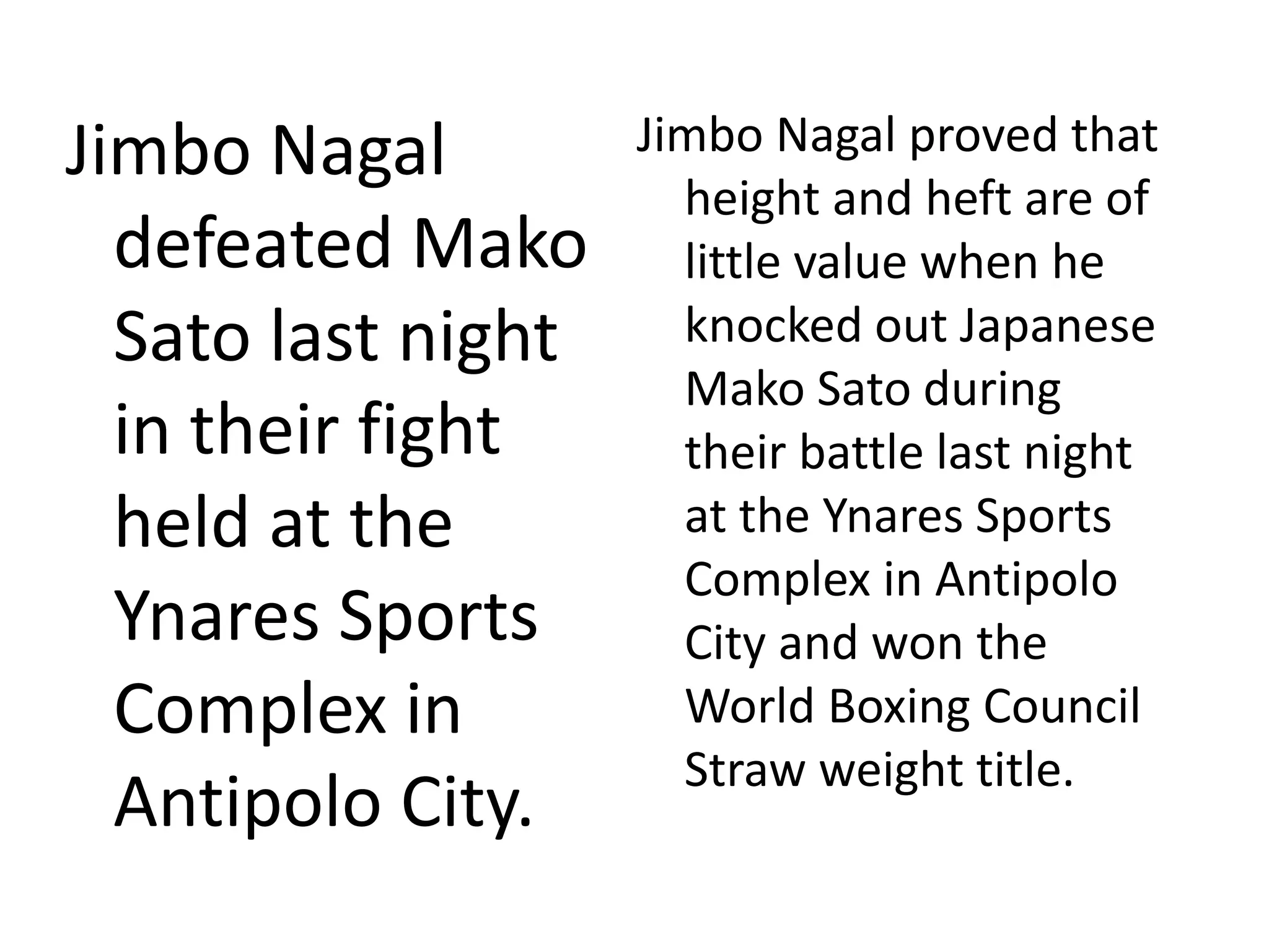 Jimbo Nagal
defeated Mako
Sato last night
in their fight
held at the
Ynares Sports
Complex in
Antipolo City.
Jimbo Nagal proved that
height and heft are of
little value when he
knocked out Japanese
Mako Sato during
their battle last night
at the Ynares Sports
Complex in Antipolo
City and won the
World Boxing Council
Straw weight title.
 