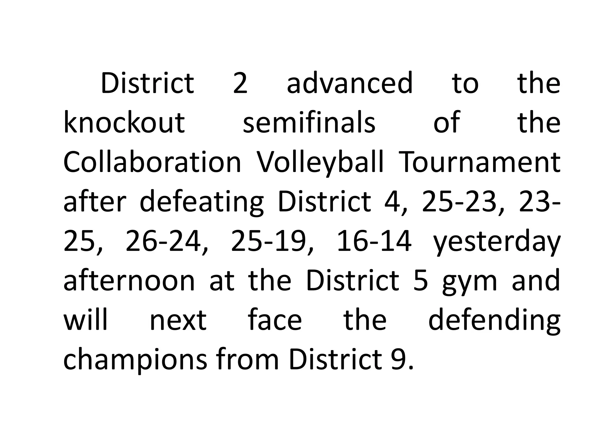 District 2 advanced to the
knockout semifinals of the
Collaboration Volleyball Tournament
after defeating District 4, 25-23, 23-
25, 26-24, 25-19, 16-14 yesterday
afternoon at the District 5 gym and
will next face the defending
champions from District 9.
 