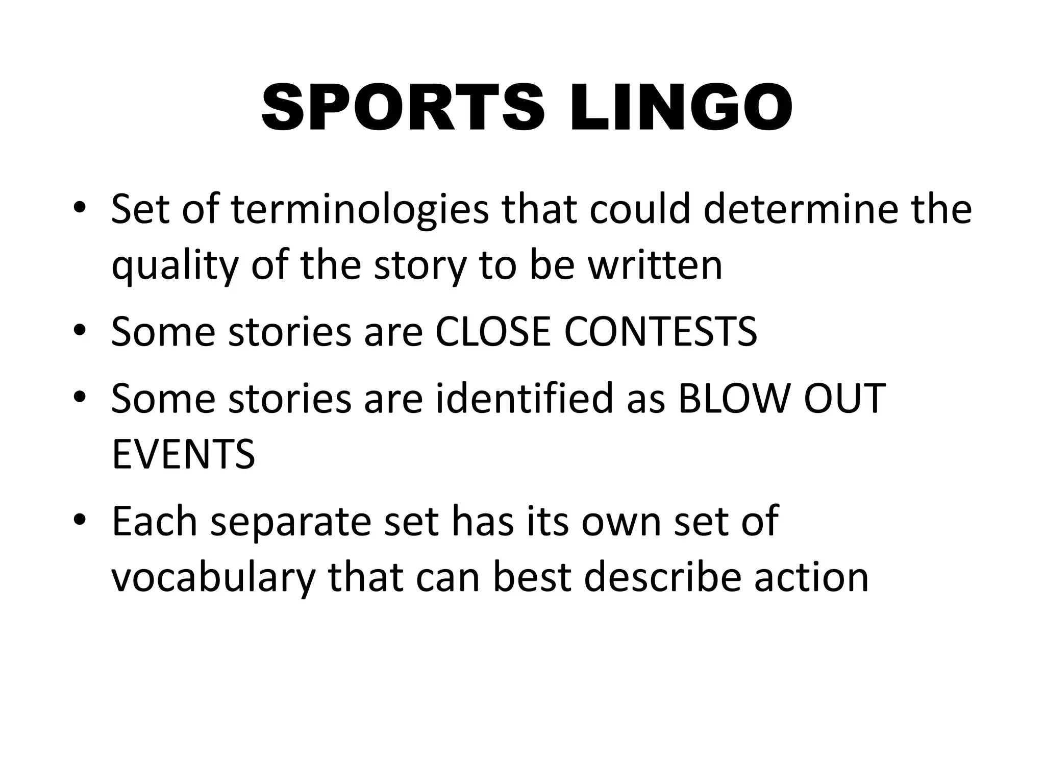 SPORTS LINGO
• Set of terminologies that could determine the
quality of the story to be written
• Some stories are CLOSE CONTESTS
• Some stories are identified as BLOW OUT
EVENTS
• Each separate set has its own set of
vocabulary that can best describe action
 