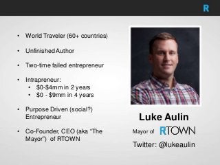 • World Traveler (60+ countries)
• Unfinished Author
• Two-time failed entrepreneur
• Intrapreneur:
• $0-$4mm in 2 years
• $0 - $9mm in 4 years
• Purpose Driven (social?)
Entrepreneur
• Co-Founder, CEO (aka “The
Mayor”) of RTOWN
Luke Aulin
Twitter: @lukeaulin
Mayor of
 