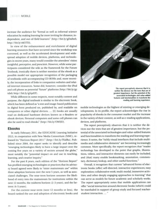 MOBILE
increase the audience for "formal as well as informal science
education by making learning far more inviting for distance, in-
dependent, and out-of-field learners" [http://bit.ly/gDufmS;
http://bit.ly/ekUTl3].
In view of the enhancement and enrichment of digital
learning resources that have occurred since the workshop was
convened, as well as the accelerated development and wide-
spread adoption of mobile devices, platforms, and technolo-
gies in recent years, many would consider the attendees' vision
insightful, perceptive, and prescient. However, while some par-
ticipants considered the wiki as the framework for the Future
Textbook, ironically there is neither mention of the ebook as a
possible model nor appropriate recognition of the packaging
of textbooks with accompanying CD-ROMs and, more recent-
ly, the incorporation of links to companion websites and relat-
ed internet resources. Some did, however, consider the iPod
and cell phone as potential "future" platforms [http://bit.ly/gy
tdxO; http://bit.ly/g2qeEFl.
While different in some respects, most notably content and
purpose, the digital textbook is similar to the electronic book,
which has been defined as "atext and image-based publication
in digital form produced on, published by, and readable on
computers or other digital devices. ... IEI-books are usually
read on dedicated hardware devices known as e-Readers or
ebook devices. Personal computers and some cell phones can
also be used to read ebooks" [http://bit.ly/OWIJDI.
Ebooks
In early February 2011, the EDUCAUSE Learning Initiative
(ELI), in cooperation with New Media Consortium (NMC), re-
leased its "Horizon Report 2011" [http://bit.ly/fYalBu]. Pub-
lished since 2004, the report seeks to identify and describe
"emerging technologies likely to have a large impact over the
coming five years on a variety of sectors around the globe,"
most notably the "potential impact on and use in teaching,
learning, and creative inquiry."
For the past 8 years, each edition of the "Horizon Report"
has profiled emerging technologies or practices that its adviso-
ry board agreed were likely to "enter mainstream use" within
three adoption horizons over the next 5 years, as well as asso-
ciated challenges. The near-term horizon assumes the likeli-
hood of entry into the mainstream for institutions within the
next 12 months, the midterm horizon (2-3 years), and the far-
term (4-5 years).
For the current near-term (next 12 months or less), the
board ranked the use and adoption of electronic books and
The report perceptively observes that it is
neither the devices nor the texts that are of
greatest importance, but the potential of the
associated technologies and value-added
features and functionalities to transform the
reading and learning experience.
mobile technologies as the highest of existing or emerging de-
velopments. In its profile, the report acknowledges the rise in
popularity of ebooks in the consumer market and the increase
in the variety oftheir content, as well as e-reading applications,
devices, and platforms.
The report perceptively observes that it is neither the de-
vices nor the texts that are of greatest importance, but the po-
tential ofthe associated technologies and value-added features
and functionalities to transform the reading and learning expe-
rience. It notes, the "richly visual interfaces that include multi-
media and collaborative elements" are becoming increasingly
common. More specifically, the report recognizes that "reader
technology has developed to the point that graphs, illustra-
tions, videos, and interactive elements can easily be included,
and [that] many enable bookmarking, annotation, commen-
tary, dictionary lookup, and other useful functions."
Overall, it recognizes that current "advanced forms of elec-
tronic books [offer] self-directed, interactive experiences; easy
exploration; collaborative work; multi-modal, immersive activ-
ities; and other deeply engaging approaches to learning" that
can serve as models for future academic and scholarly works.
The report appropriately notes that mobile applications can
offer "social interaction around electronic books [whichl could
be marshaled in support of group study and focused teacher-
student interaction. ... "
44 SEARCHER - The Magazine for Database Professionals
 
