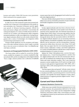MOBILE
formats and readers. While XML became more prominent,
Flash continued to be a popular option.
Profitability and Social Learning (2009-2011)
By 2009, the size ofthe etextbook market had increased sub-
stantially, due in large part to the proliferation of for-profit vir-
tual universities (e.g., University of Phoenix) and the signifi-
cant growth of distance-learning programs offered by
brick-and-mortar colleges and universities. Concurrently, the
widespread adoption of a variety of mobile devices and the in-
creased use of e-readers, and subsequently tablet computers,
prompted publishers to offer more digital texts. During this pe-
riod, digital textbooks offered not only media-enhanced inte-
gration with a variety of technologies, but integration within
social learning environments as well.
Perhaps equally significant was the emergence and expan-
sion of the open textbook initiatives which sought to provide
free or low-cost access to textbooks [http://en.wikipedia.org/
wiki/Open-textbookl.
Standards and Disaggregated Distribution (2012-2014)
This future phase will be marked by several key develop-
ments, notably the emergence of a common standard for digi-
tal textbook XML and the reconfiguration of the digital textbook
"from a single, cohesive product into a collection of malleable
The widespread adoption
ofa variety of mobile
devices and the increased
use of e-readers, and
subsequently tablet
computers, prompted
publishers to offer more
digital texts.
content assets that can be disaggregated and mashed up easily
with other digital products."
This wave will also witness greater focus on smartphone and
tablet access and use, the further promotion of open textbooks,
and broader integration of social components.
Sales
To date, digital textbooks sales have been a fraction of over-
all textbook sales. While the current market is less than 3% of
national course materials sales, the National Association of
College Stores (NACS) [http://www.nacs.org] predicts that the
digital textbook market will increase from 10% to 15% by 2012.
Among the factors that the association believes will affect fu-
ture digital textbook adoption are an increasing awareness
among students of etextbook availability, their promotion and
effective use by instructors, and the incorporation of greater
interactivity within these electronic texts [http://bit.ly/gM
Badn]. One can expect that the ever-increasing popularity of
ebook content, dedicated e-readers, and ebook applications
on a variety of mobile platforms will also have a major effect on
etextbook adoption in a variety of venues.
Xplana, Inc. [http://info.xplana.coml, a service that oper-
ates Xplana.com, a "social learning platform," predicts that
U.S. digital textbook sales over the next several years will sur-
pass 18% of combined new textbook sales for the higher-edu-
cation and career education markets. This 5-year projection
assumes a current market share of 0.5% and an average yearly
increase in sales growth of approximately 150%-200%, with a
tapering to 30% to 50% annual growth for the ensuing 5 years
(2015-2019).
The firm expects that such growth "will also create avenues
for new content publishers to enter the textbook market, lead
to fundamental shifts in purchasing patterns around learning
materials, and expedite the formal adoption of open educa-
tional resources to augment premium digital content" [http:/!
bit.ly/99GHvY].
Current and Future Activities
Academic Bookstore Community
1 While many may consider forecasts and projections as only
potential scenarios, the presentations delivered at the recent
annual meetings of the NACS and the Independent College
Bookstore Association (ICBA) [http://www.icbainc.com] indi-
cate significant interest by the associations and their members
in digital textbooks.
46 SEARCHER mThe Magazine for Database Professionals
 