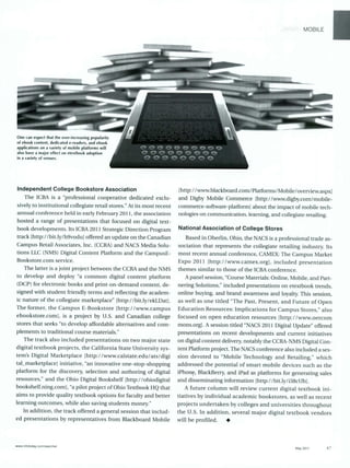 MOBILE
One can expect that the ever-increasing popularity
of ebook content, dedicated e-readers, and ebook
applications on a variety of mobile platforms will
also have a major effect on etextbook adoption
in a variety of venues.
Independent College Bookstore Association
The ICBA is a "professional cooperative dedicated exclu-
sively to institutional collegiate retail stores." At its most recent
annual conference held in early February 2011, the association
hosted a range of presentations that focused on digital text-
book developments. Its ICBA 2011 Strategic Direction Program
track [http://bit.ly/h9vodu] offered an update on the Canadian
Campus Retail Associates, Inc. (CCRA) and NACS Media Solu-
tions LLC (NMS) Digital Content Platform and the CampusE-
Bookstore.com service.
The latter is a joint project between the CCRA and the NMS
to develop and deploy "a common digital content platform
(DCP) for electronic books and print-on-demand content, de-
signed with student friendly terms and reflecting the academ-
ic nature of the collegiate marketplace" [http://bit.ly/ekLDat].
The former, the Campus E-Bookstore [http://www.campus
ebookstore.com], is a project by U.S. and Canadian college
stores that seeks "to develop affordable alternatives and com-
plements to traditional course materials."
The track also included presentations on two major state
digital textbook projects, the California State University sys-
tem's Digital Marketplace [http://www.calstate.edu/ats/digi
tal_marketplacel initiative, "an innovative one-stop-shopping
platform for the discovery, selection and authoring of digital
resources," and the Ohio Digital Bookshelf lhttp://ohiodigital
bookshelf.ning.com], "a pilot project of Ohio Textbook HQ that
aims to provide quality textbook options for faculty and better
learning outcomes, while also saving students money."
In addition, the track offered a general session that includ-
ed presentations by representatives from Blackboard Mobile
[http://www.blackboard.com/Platforms/Mobile/overview.aspxl
and Digby Mobile Commerce lhttp://www.digby.com/mobile-
commerce-software-platform] about the impact of mobile tech-
nologies on communication, learning, and collegiate retailing.
National Association of College Stores
Based in Oberlin, Ohio, the NACS is a professional trade as-
sociation that represents the collegiate retailing industry. Its
most recent annual conference, CAMEX: The Campus Market
Expo 2011 [http://www.camex.org], included presentation
themes similar to those of the ICBA conference.
Apanel session, "Course Materials: Online, Mobile, and Part-
nering Solutions," included presentations on etextbook trends,
online buying, and brand awareness and loyalty. This session,
as well as one titled "The Past, Present, and Future of Open
Education Resources: Implications for Campus Stores," also
focused on open education resources [http://www.oercom
mons.org]. A session titled "NACS 2011 Digital Update" offered
presentations on recent developments and current initiatives
on digital content delivery,notably the CCRA-NMS Digital Con-
tent Platform project. The NACS conference also included a ses-
sion devoted to "Mobile Technology and Retailing," which
addressed the potential of smart mobile devices such as the
iPhone, BlackBerry, and iPad as platforms for generating sales
and disseminating information [http://bit.ly/i38cUb].
A future column will review current digital textbook ini-
tiatives by individual academic bookstores, as well as recent
projects undertaken by colleges and universities throughout
the U.S. In addition, several major digital textbook vendors
will be profiled. *
ww* Inlotodav corn/searcher
May 2011 47
 