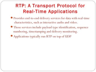 RTP: A Transport Protocol for
     Real-Time Applications
Provides end-to-end delivery services for data with real-time
 characteristics, such as interactive audio and video.
Those services include payload type identification, sequence
 numbering, timestamping and delivery monitoring.
Applications typically run RTP on top of UDP
 