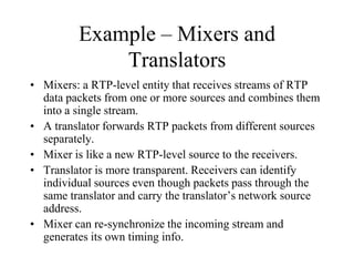 Example – Mixers and
Translators
• Mixers: a RTP-level entity that receives streams of RTP
data packets from one or more sources and combines them
into a single stream.
• A translator forwards RTP packets from different sources
separately.
• Mixer is like a new RTP-level source to the receivers.
• Translator is more transparent. Receivers can identify
individual sources even though packets pass through the
same translator and carry the translator’s network source
address.
• Mixer can re-synchronize the incoming stream and
generates its own timing info.
 