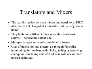 Translators and Mixers
• The real distinction between mixers and translators: SSRC
identifier is not changed at a translator, but is changed at a
mixer.
• They both use a different transport address (network
address + port) at the output side.
• Multiple data packets can be combined into one.
• Uses of translators and mixers: go-through firewalls;
transcoding for low-bandwidth links; adding or removing
encryption; emulating multicast address with one or more
unicast addresses.
 