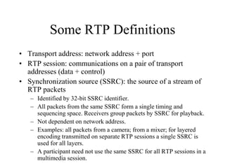 Some RTP Definitions
• Transport address: network address + port
• RTP session: communications on a pair of transport
addresses (data + control)
• Synchronization source (SSRC): the source of a stream of
RTP packets
– Identified by 32-bit SSRC identifier.
– All packets from the same SSRC form a single timing and
sequencing space. Receivers group packets by SSRC for playback.
– Not dependent on network address.
– Examples: all packets from a camera; from a mixer; for layered
encoding transmitted on separate RTP sessions a single SSRC is
used for all layers.
– A participant need not use the same SSRC for all RTP sessions in a
multimedia session.
 