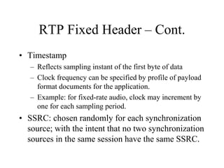 RTP Fixed Header – Cont.
• Timestamp
– Reflects sampling instant of the first byte of data
– Clock frequency can be specified by profile of payload
format documents for the application.
– Example: for fixed-rate audio, clock may increment by
one for each sampling period.
• SSRC: chosen randomly for each synchronization
source; with the intent that no two synchronization
sources in the same session have the same SSRC.
 