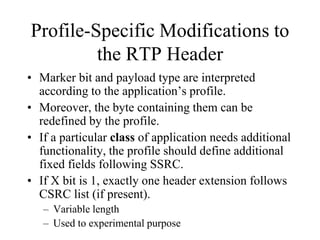 Profile-Specific Modifications to
the RTP Header
• Marker bit and payload type are interpreted
according to the application’s profile.
• Moreover, the byte containing them can be
redefined by the profile.
• If a particular class of application needs additional
functionality, the profile should define additional
fixed fields following SSRC.
• If X bit is 1, exactly one header extension follows
CSRC list (if present).
– Variable length
– Used to experimental purpose
 