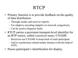 RTCP
• Primary function is to provide feedback on the quality
of data distribution.
– Through sender and receiver reports;
– For adaptive encoding (adaptive to network congestion);
– Can be used to diagnose faults
• RTCP carries a persistent transport-level identifier for
an RTP source, called canonical name, CNAME.
– Receivers use CNAME to keep track of each participant
– And to synchronize related media streams (with the help of
NTP)
• Passes participant’s identification for display.
 
