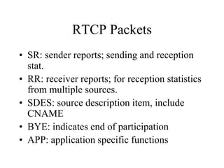 RTCP Packets
• SR: sender reports; sending and reception
stat.
• RR: receiver reports; for reception statistics
from multiple sources.
• SDES: source description item, include
CNAME
• BYE: indicates end of participation
• APP: application specific functions
 
