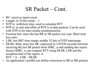 SR Packet – Cont.
• RC: receiver report count
• Length: in 32-bit words – 1
• NTP ts: wallclock time, used to calculate RTT
• RTP ts: in unit and offset of RTP ts in data packets. Can be used
with NTP ts for inter-media synchronization.
• Fraction lost: since the last RR or SR packet was sent. Short term
loss ratio.
• LSR: last SRT time stamp; middle 32 bits of NTP timestamp.
• DLSR: delay since last SR; expressed in 1/65536 seconds between
receiving the last SR packet from SSRC_n and sending this report.
Source SSRC_n can compute RTT using DLSR, LSR and the
reception time of the report, A.
RTT = A – LSR – DLSR
• An application’s profile can define extensions to SR or RR packets
 