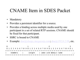 CNAME Item in SDES Packet
• Mandatory
• Provides a persistent identifier for a source.
• Provides a binding across multiple media used by one
participant in a set of related RTP sessions. CNAME should
be fixed for that participant.
• SSRC is bound to CNAME
• Example: doe@sleepy.megacorp.com; doe@192.0.2.89, etc.
 