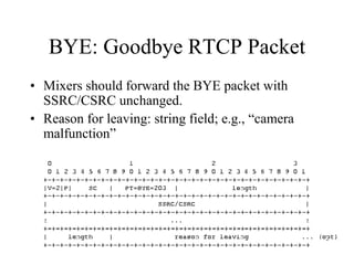 BYE: Goodbye RTCP Packet
• Mixers should forward the BYE packet with
SSRC/CSRC unchanged.
• Reason for leaving: string field; e.g., “camera
malfunction”
 