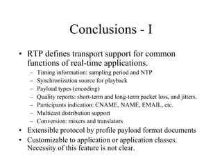 Conclusions - I
• RTP defines transport support for common
functions of real-time applications.
– Timing information: sampling period and NTP
– Synchronization source for playback
– Payload types (encoding)
– Quality reports: short-term and long-term packet loss, and jitters.
– Participants indication: CNAME, NAME, EMAIL, etc.
– Multicast distribution support
– Conversion: mixers and translators
• Extensible protocol by profile payload format documents
• Customizable to application or application classes.
Necessity of this feature is not clear.
 