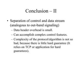 Conclusion – II
• Separation of control and data stream
(analogous to out-band signaling)
– Data header overhead is small.
– Can accomplish complex control features.
– Complexity of the protocol/algorithm is not so
bad, because there is little hard guarantee (It
relies on TCP or application for hard
guarantees).
 