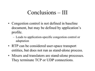 Conclusions – III
• Congestion control is not defined in baseline
document, but may be defined by application’s
profile.
– Leads to application-specific congestion control or
adaptation
• RTP can be considered user-space transport
entities, but does not run as stand-alone process.
• Mixers and translators are stand-alone processes.
They terminate TCP or UDP connections.
 