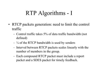 RTP Algorithms - I
• RTCP packets generation: need to limit the control
traffic
– Control traffic takes 5% of data traffic bandwidth (not
defined)
– ¼ of the RTCP bandwidth is used by senders
– Interval between RTCP packets scales linearly with the
number of members in the group.
– Each compound RTCP packet must include a report
packet and a SDES packet for timely feedback.
 