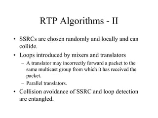 RTP Algorithms - II
• SSRCs are chosen randomly and locally and can
collide.
• Loops introduced by mixers and translators
– A translator may incorrectly forward a packet to the
same multicast group from which it has received the
packet.
– Parallel translators.
• Collision avoidance of SSRC and loop detection
are entangled.
 