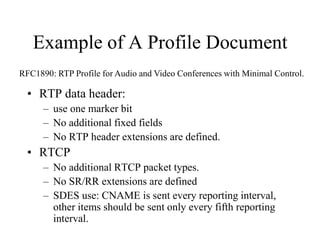 Example of A Profile Document
• RTP data header:
– use one marker bit
– No additional fixed fields
– No RTP header extensions are defined.
• RTCP
– No additional RTCP packet types.
– No SR/RR extensions are defined
– SDES use: CNAME is sent every reporting interval,
other items should be sent only every fifth reporting
interval.
RFC1890: RTP Profile for Audio and Video Conferences with Minimal Control.
 