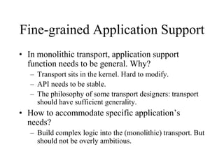 Fine-grained Application Support
• In monolithic transport, application support
function needs to be general. Why?
– Transport sits in the kernel. Hard to modify.
– API needs to be stable.
– The philosophy of some transport designers: transport
should have sufficient generality.
• How to accommodate specific application’s
needs?
– Build complex logic into the (monolithic) transport. But
should not be overly ambitious.
 