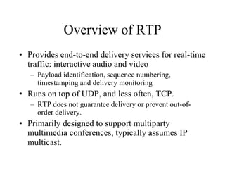 Overview of RTP
• Provides end-to-end delivery services for real-time
traffic: interactive audio and video
– Payload identification, sequence numbering,
timestamping and delivery monitoring
• Runs on top of UDP, and less often, TCP.
– RTP does not guarantee delivery or prevent out-of-
order delivery.
• Primarily designed to support multiparty
multimedia conferences, typically assumes IP
multicast.
 
