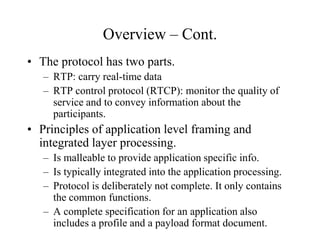 Overview – Cont.
• The protocol has two parts.
– RTP: carry real-time data
– RTP control protocol (RTCP): monitor the quality of
service and to convey information about the
participants.
• Principles of application level framing and
integrated layer processing.
– Is malleable to provide application specific info.
– Is typically integrated into the application processing.
– Protocol is deliberately not complete. It only contains
the common functions.
– A complete specification for an application also
includes a profile and a payload format document.
 