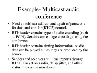 Example- Multicast audio
conference
• Need a multicast address and a pair of ports: one
for data and one for (RTCP) control.
• RTP header contains type of audio encoding (such
as PCM). Senders can change encoding during the
conference.
• RTP header contains timing information. Audio
data can be played out as they are produced by the
source.
• Senders and receivers multicast reports through
RTCP. Packet loss ratio, delay jitter, and other
status info can be monitored.
 