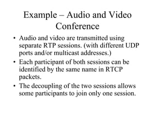 Example – Audio and Video
Conference
• Audio and video are transmitted using
separate RTP sessions. (with different UDP
ports and/or multicast addresses.)
• Each participant of both sessions can be
identified by the same name in RTCP
packets.
• The decoupling of the two sessions allows
some participants to join only one session.
 