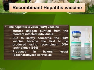 Recombinant Hepatitis vaccine

• The hepatitis B virus (HBV) vaccine
– surface antigen purified from the
blood of infected individuals.
– Due to safety concerns, the HBV
vaccine became the first to be
produced using recombinant DNA
technology (1986)
– Produced
in
bakers’
yeast
(Saccharomyces cerevisiae

 