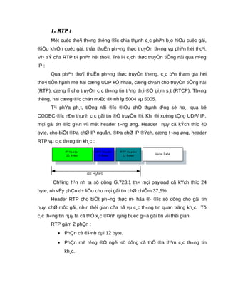 1. RTP :1. RTP :
Mét cuéc tho¹i th«ng thêng ®îc chia thµnh c¸c phiªn b¸o hiÖu cuéc gäi,
®iÒu khiÓn cuéc gäi, tháa thuËn ph¬ng thøc truyÒn th«ng vµ phiªn héi tho¹i.
VÞ trÝ cña RTP t¹i phiªn héi tho¹i. Trë l¹i c¸ch thøc truyÒn tiÕng nãi qua m¹ng
IP :
Qua phiªn tho¶ thuËn ph¬ng thøc truyÒn th«ng, c¸c bªn tham gia héi
tho¹i tiÕn hµnh më hai cæng UDP kÒ nhau, cæng ch½n cho truyÒn tiÕng nãi
(RTP), cæng lÎ cho truyÒn c¸c th«ng tin tr¹ng th¸i ®Ó gi¸m s¸t (RTCP). Th«ng
thêng, hai cæng ®îc chän mÆc ®Þnh lµ 5004 vµ 5005.
T¹i phÝa ph¸t, tiÕng nãi ®îc ®iÒu chÕ thµnh d¹ng sè ho¸, qua bé
CODEC ®îc nÐn thµnh c¸c gãi tin ®Ó truyÒn ®i. Khi ®i xuèng tÇng UDP/ IP,
mçi gãi tin ®îc g¾n víi mét header t¬ng øng. Header nµy cã kÝch thíc 40
byte, cho biÕt ®Þa chØ IP nguån, ®Þa chØ IP ®Ých, cæng t¬ng øng, header
RTP vµ c¸c th«ng tin kh¸c :
Ch¼ng h¹n nh ta sö dông G.723.1 th× mçi payload cã kÝch thíc 24
byte, nh vËy phÇn d÷ liÖu cho mçi gãi tin chØ chiÕm 37,5%.
Header RTP cho biÕt ph¬ng thøc m· hãa ®· ®îc sö dông cho gãi tin
nµy, chØ môc gãi, nh·n thêi gian cña nã vµ c¸c th«ng tin quan träng kh¸c. Tõ
c¸c th«ng tin nµy ta cã thÓ x¸c ®Þnh rµng buéc gi÷a gãi tin víi thêi gian.
RTP gåm 2 phÇn :
• PhÇn cè ®Þnh dµi 12 byte.
• PhÇn më réng ®Ó ngêi sö dông cã thÓ ®a thªm c¸c th«ng tin
kh¸c.
 