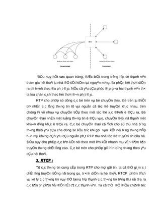 §iÒu nµy hÕt søc quan träng, ®Æc biÖt trong trêng hîp sè thµnh viªn
tham gia héi tho¹i lµ nhá ®Ó tiÕt kiÖm tµi nguyªn m¹ng. §a phÇn héi tho¹i diÔn
ra díi h×nh thøc ®a ph¸t ®¸p. NÕu cã yªu cÇu phóc ®¸p gi÷a hai thµnh viªn th×
ta lùa chän c¸ch thøc héi tho¹i ®¬n ph¸t ®¸p.
RTP cho phÐp sö dông c¸c bé trén vµ bé chuyÓn ®æi. Bé trén lµ thiÕt
bÞ nhËn c¸c lång th«ng tin tõ vµi nguån cã tèc ®é truyÒn kh¸c nhau, trén
chóng l¹i víi nhau vµ chuyÓn tiÕp theo mét tèc ®é x¸c ®Þnh ë ®Çu ra. Bé
chuyÓn ®æi nhËn mét luång th«ng tin ë ®Çu vµo, chuyÓn ®æi nã thµnh mét
khu«n d¹ng kh¸c ë ®Çu ra. C¸c bé chuyÓn ®æi cã Ých cho sù thu nhá b¨ng
th«ng theo yªu cÇu cña dßng sè liÖu tríc khi göi vµo kÕt nèi b¨ng th«ng hÑp
h¬n mµ kh«ng cÇn yªu cÇu nguån ph¸t RTP thu nhá tèc ®é truyÒn tin cña nã.
§iÒu nµy cho phÐp c¸c bªn kÕt nèi theo mét liªn kÕt nhanh mµ vÉn ®¶m b¶o
truyÒn th«ng chÊt lîng cao. C¸c bé trén cho phÐp giíi h¹n b¨ng th«ng theo yªu
cÇu héi tho¹i.
2. RTCP :2. RTCP :
Tõ c¸c th«ng tin cung cÊp trong RTP cho mçi gãi tin, ta cã thÓ gi¸m s¸t
chÊt lîng truyÒn tiÕng nãi trong qu¸ tr×nh diÔn ra héi tho¹i. RTCP ph©n tÝch
vµ xö lý c¸c th«ng tin nµy ®Ó tæng hîp thµnh c¸c th«ng tin tr¹ng th¸i råi ®a ra
c¸c b¶n tin ph¶n håi ®Õn tÊt c¶ c¸c thµnh viªn. Ta cã thÓ ®Ó ®iÒu chØnh tèc
 