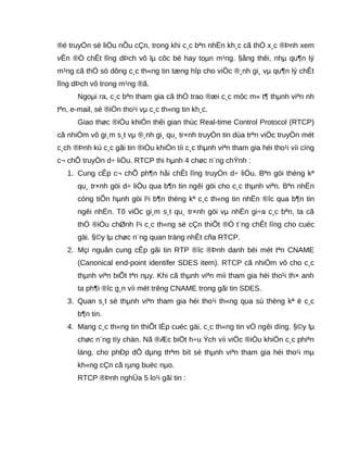 ®é truyÒn sè liÖu nÕu cÇn, trong khi c¸c bªn nhËn kh¸c cã thÓ x¸c ®Þnh xem
vÊn ®Ò chÊt lîng dÞch vô lµ côc bé hay toµn m¹ng. §ång thêi, nhµ qu¶n lý
m¹ng cã thÓ sö dông c¸c th«ng tin tæng hîp cho viÖc ®¸nh gi¸ vµ qu¶n lý chÊt
lîng dÞch vô trong m¹ng ®ã.
Ngoµi ra, c¸c bªn tham gia cã thÓ trao ®æi c¸c môc m« t¶ thµnh viªn nh
tªn, e-mail, sè ®iÖn tho¹i vµ c¸c th«ng tin kh¸c.
Giao thøc ®iÒu khiÓn thêi gian thùc Real-time Control Protocol (RTCP)
cã nhiÖm vô gi¸m s¸t vµ ®¸nh gi¸ qu¸ tr×nh truyÒn tin dùa trªn viÖc truyÒn mét
c¸ch ®Þnh kú c¸c gãi tin ®iÒu khiÓn tíi c¸c thµnh viªn tham gia héi tho¹i víi cïng
c¬ chÕ truyÒn d÷ liÖu. RTCP thi hµnh 4 chøc n¨ng chÝnh :
1. Cung cÊp c¬ chÕ ph¶n håi chÊt lîng truyÒn d÷ liÖu. Bªn göi thèng kª
qu¸ tr×nh göi d÷ liÖu qua b¶n tin ngêi göi cho c¸c thµnh viªn. Bªn nhËn
còng tiÕn hµnh göi l¹i b¶n thèng kª c¸c th«ng tin nhËn ®îc qua b¶n tin
ngêi nhËn. Tõ viÖc gi¸m s¸t qu¸ tr×nh göi vµ nhËn gi÷a c¸c bªn, ta cã
thÓ ®iÒu chØnh l¹i c¸c th«ng sè cÇn thiÕt ®Ó t¨ng chÊt lîng cho cuéc
gäi. §©y lµ chøc n¨ng quan träng nhÊt cña RTCP.
2. Mçi nguån cung cÊp gãi tin RTP ®îc ®Þnh danh bëi mét tªn CNAME
(Canonical end-point identifer SDES item). RTCP cã nhiÖm vô cho c¸c
thµnh viªn biÕt tªn nµy. Khi cã thµnh viªn míi tham gia héi tho¹i th× anh
ta ph¶i ®îc g¸n víi mét trêng CNAME trong gãi tin SDES.
3. Quan s¸t sè thµnh viªn tham gia héi tho¹i th«ng qua sù thèng kª ë c¸c
b¶n tin.
4. Mang c¸c th«ng tin thiÕt lËp cuéc gäi, c¸c th«ng tin vÒ ngêi dïng. §©y lµ
chøc n¨ng tïy chän. Nã ®Æc biÖt h÷u Ých víi viÖc ®iÒu khiÓn c¸c phiªn
láng, cho phÐp dÔ dµng thªm bít sè thµnh viªn tham gia héi tho¹i mµ
kh«ng cÇn cã rµng buéc nµo.
RTCP ®Þnh nghÜa 5 lo¹i gãi tin :
 