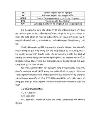 SR Sender Report, b¶n tin ngêi göi
RR Receiver Report, b¶n tin ngêi nhËn
SDES Source Description items, c¸c môc m« t¶ nguån
BYE Th«ng b¸o kÕt thóc héi tho¹i
APP Cung cÊp c¸c chøc n¨ng riªng biÖt cña tõng øng dông
C¸c th«ng tin ®îc cung cÊp gãi tin RTCP cho phÐp mçi thµnh viªn tham
gia héi tho¹i gi¸m s¸t ®îc chÊt lîng truyÒn tin, sè gãi tin ®· göi ®i, sè gãi tin
nhËn ®îc, tû lÖ gãi tin bÞ mÊt, trÔ lµ bao nhiªu…V× vËy, c¸c th«ng tin nµy th-
êng ®îc cËp nhËt mét c¸ch ®Þnh kú vµ chiÕm kh«ng qu¸ 5% gi¶i th«ng cuéc
gäi.
Nh vËy kh«ng nh÷ng RTP ®¸p øng ®îc yªu cÇu thêi gian thùc cho viÖc
truyÒn tiÕng nãi qua m¹ng IP mµ cßn cho phÐp ta gi¸m s¸t vµ ®¸nh gi¸ chÊt l-
îng truyÒn tin cho VoIP. Cã rÊt nhiÒu yÕu tè ¶nh hëng tíi chÊt lîng dÞch vô
(Quality of Service- QoS) cho VoIP nhng chñ yÕu lµ do 3 nguyªn nh©n trÔ, tû
lÖ gãi tin mÊt vµ Jitter. T¹i mçi thêi ®iÓm diÔn ra héi tho¹i ta ®Òu cã thÓ quan
s¸t vµ ®¸nh gi¸ c¸c tham sè nµy.
Tuy nhiªn, b¶n th©n RTP ho¹t ®éng trªn tÇng IP mµ b¶n chÊt m¹ng IP lµ
chuyÓn m¹ch gãi, do vËy RTP kh«ng can thiÖp ®îc tíi c¸c nguyªn nh©n trªn.
Ta kh«ng thÓ ®iÒu khiÓn ®îc chÊt lîng dÞch vô qua tho¹i trªn IP mµ chØ gi¸m
s¸t vµ ®¸nh gi¸ qua viÖc sö dông RTP. BiÖn ph¸p kh¾c phôc hiÖn nay lµ sö
dông giao thøc gi÷ tríc tµi nguyªn Resource Reservation Protocol (RSVP) cho
VoIP.
Tµi liÖu tham kh¶o :
ITU-T H.323.0.v4
RFC 1889 RTP
RFC 1890 RTP Profile for Audio and Video Conferences with Minimal
Control
 