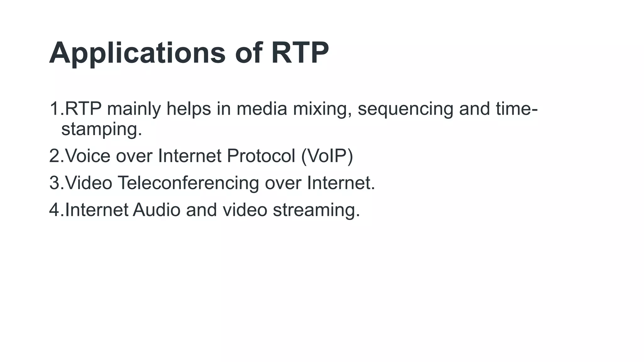 Applications of RTP
1.RTP mainly helps in media mixing, sequencing and time-
stamping.
2.Voice over Internet Protocol (VoIP)
3.Video Teleconferencing over Internet.
4.Internet Audio and video streaming.
 